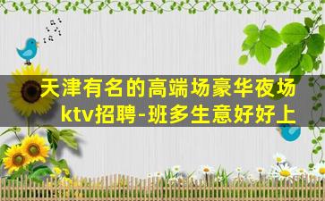 天津有名的高端场豪华夜场ktv招聘-班多生意好好上